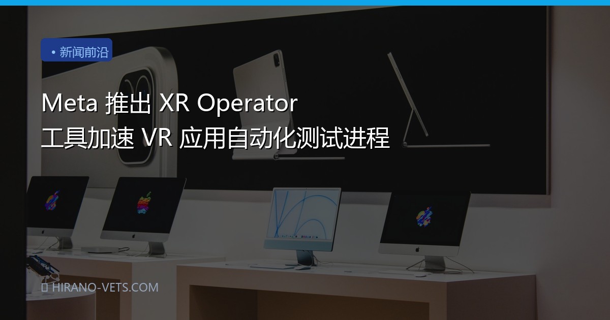 Meta 推出 XR Operator 工具加速 VR 应用自动化测试进程