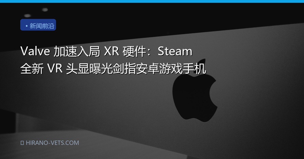 Valve 加速入局 XR 硬件：Steam 全新 VR 头显曝光剑指安卓游戏手机