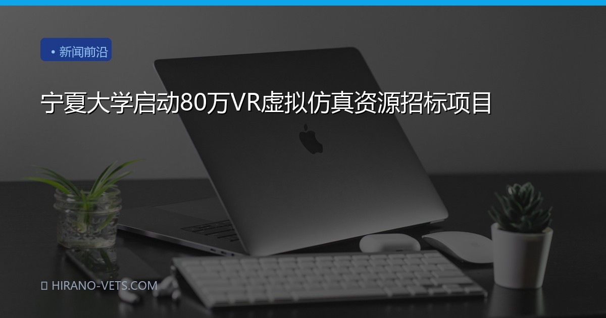 宁夏大学启动80万VR虚拟仿真资源招标项目