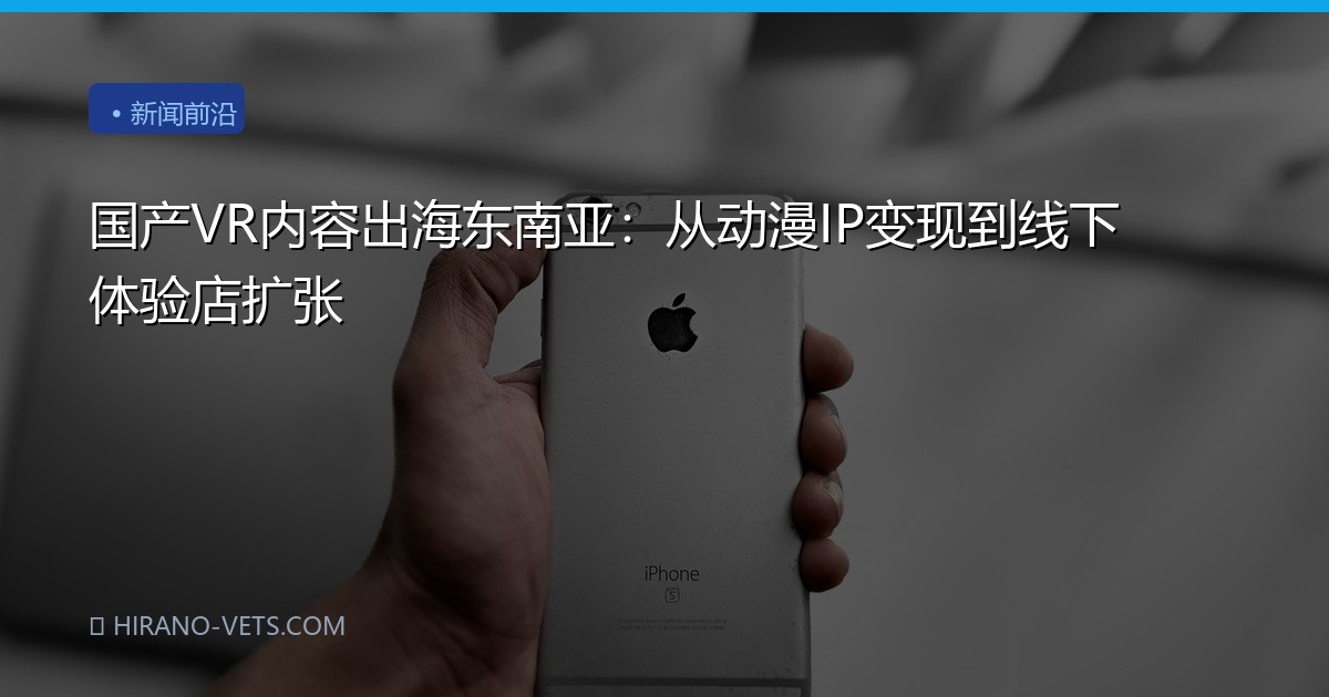 国产VR内容出海东南亚:从动漫IP变现到线下体验店扩张