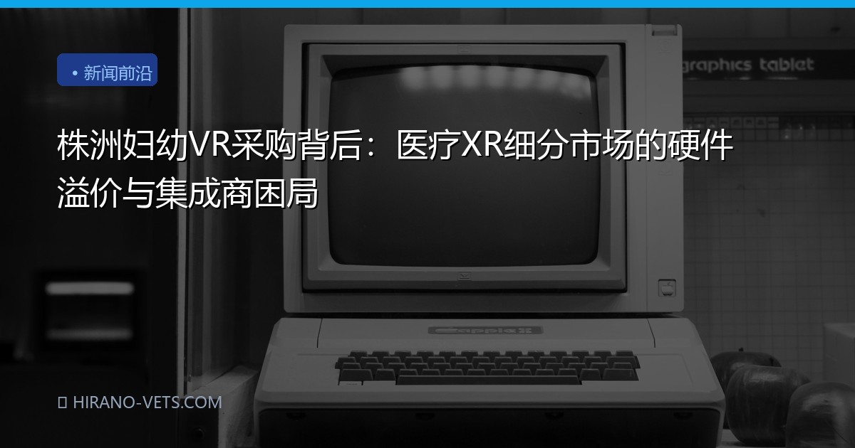 株洲妇幼VR采购背后：医疗XR细分市场的硬件溢价与集成商困局