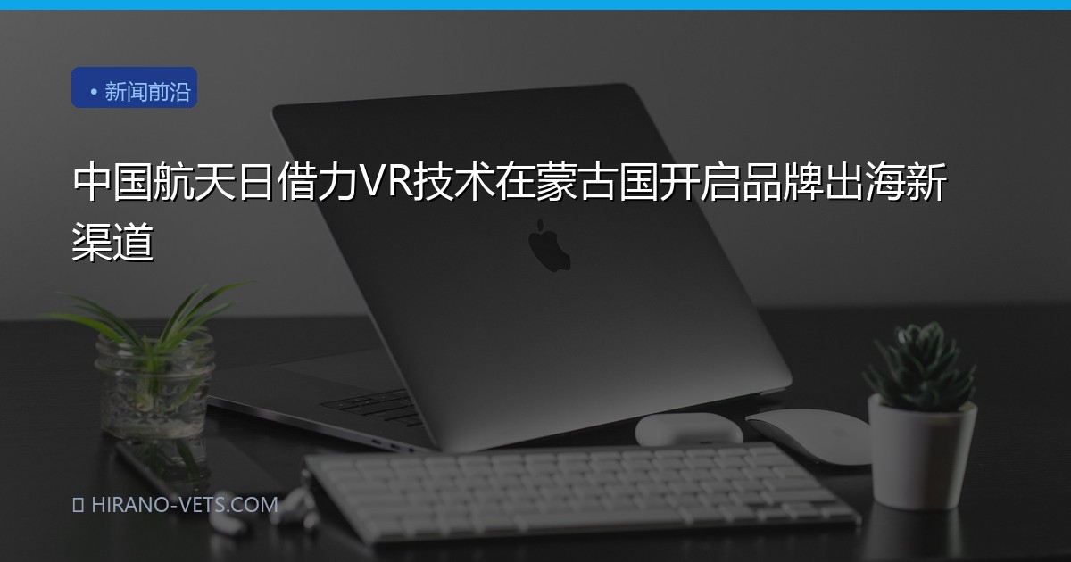 中国航天日借力VR技术在蒙古国开启品牌出海新渠道