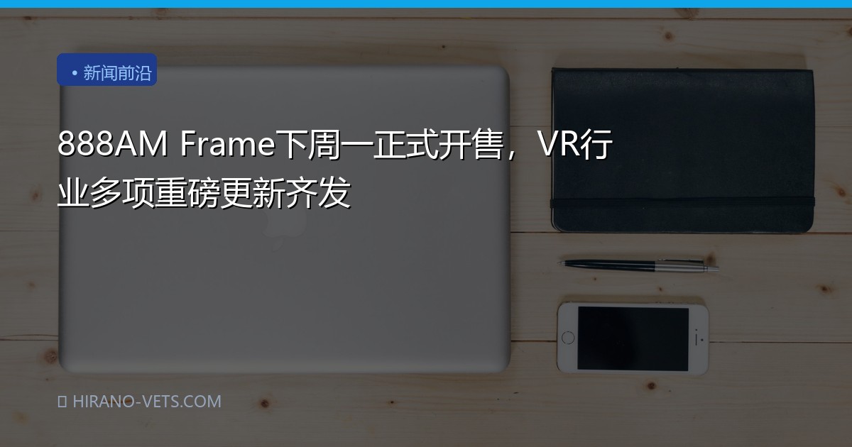 888AM Frame下周一正式开售，VR行业多项重磅更新齐发