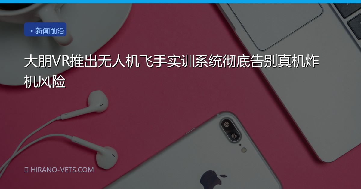 大朋VR推出无人机飞手实训系统彻底告别真机炸机风险