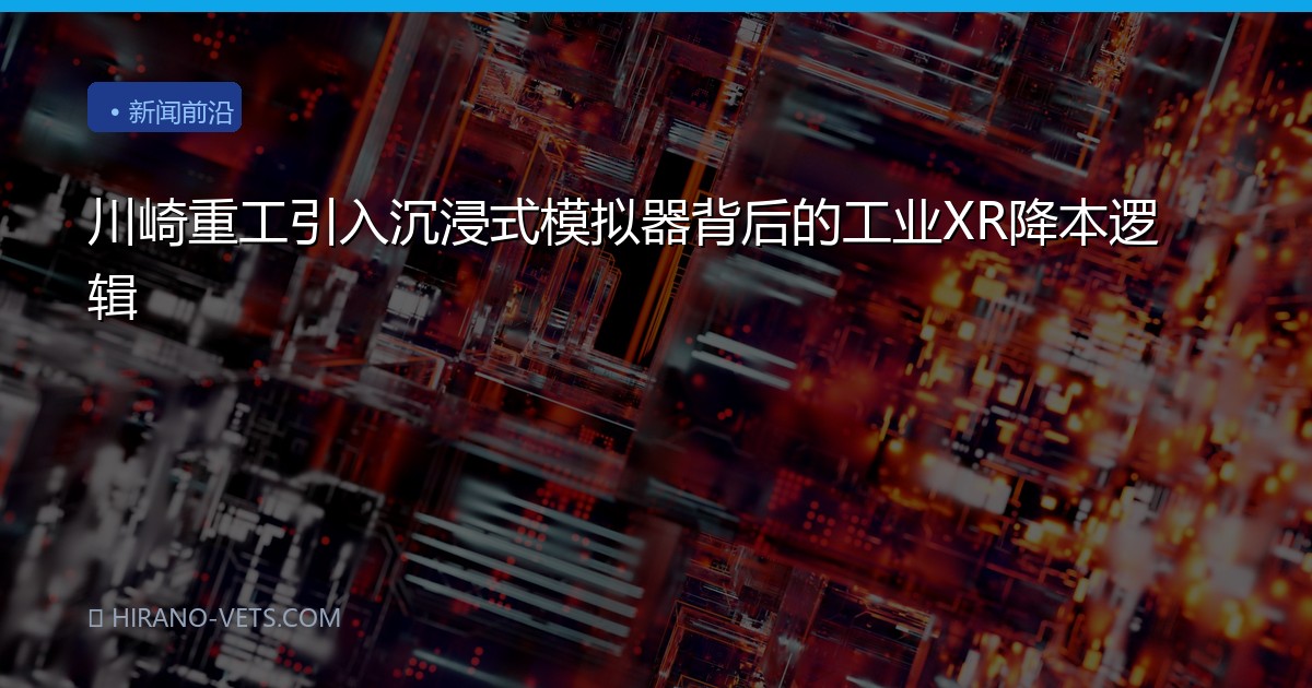 川崎重工引入沉浸式模拟器背后的工业XR降本逻辑