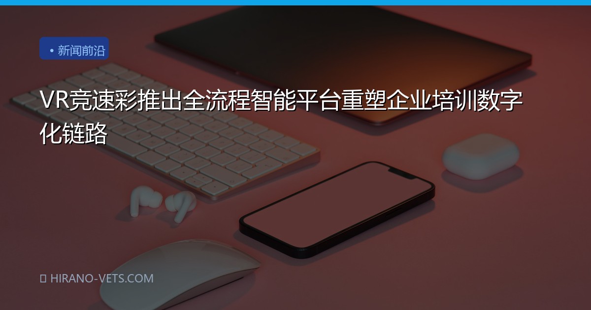 VR竞速彩推出全流程智能平台重塑企业培训数字化链路