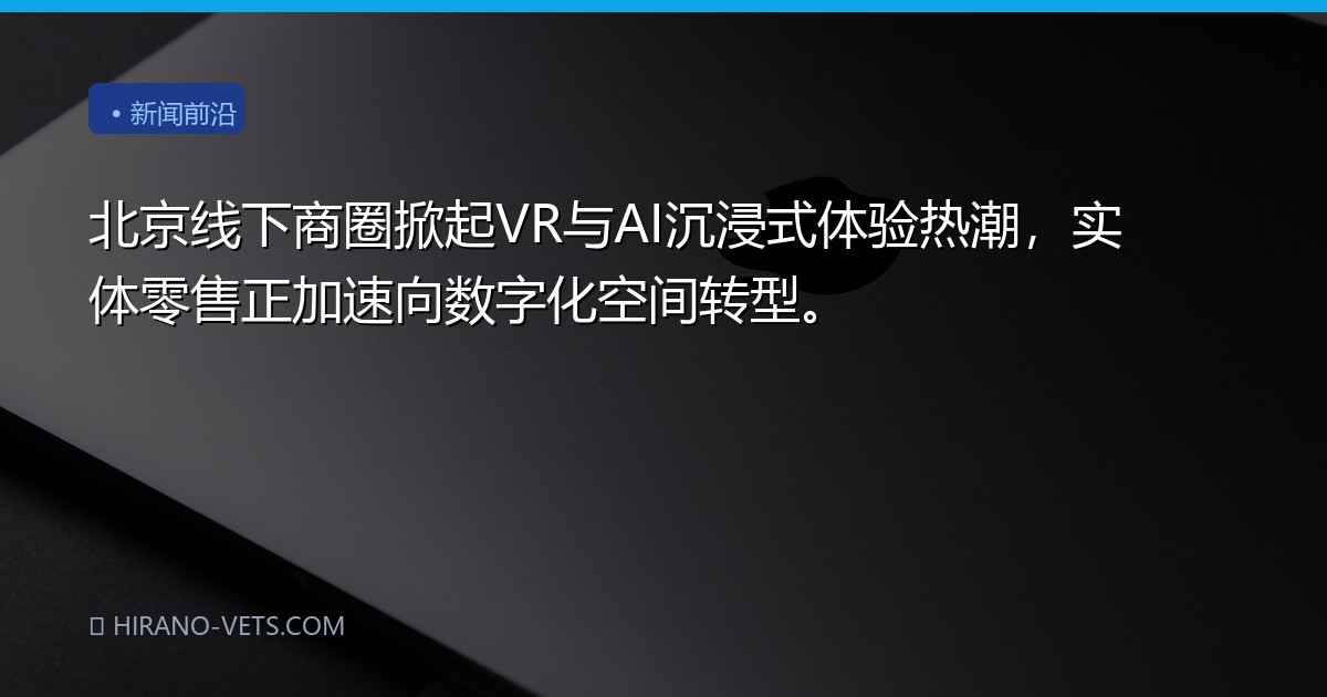 北京线下商圈掀起VR与AI沉浸式体验热潮，实体零售正加速向数字化空间转型。