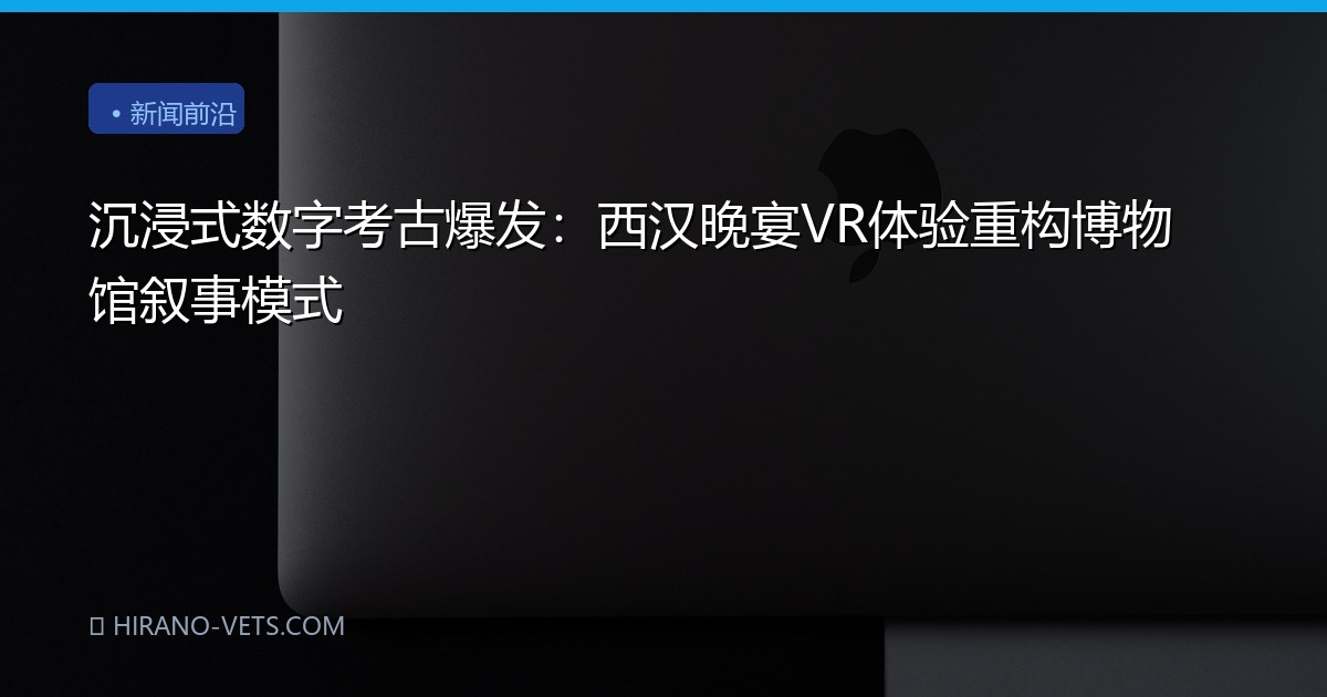 沉浸式数字考古爆发：西汉晚宴VR体验重构博物馆叙事模式