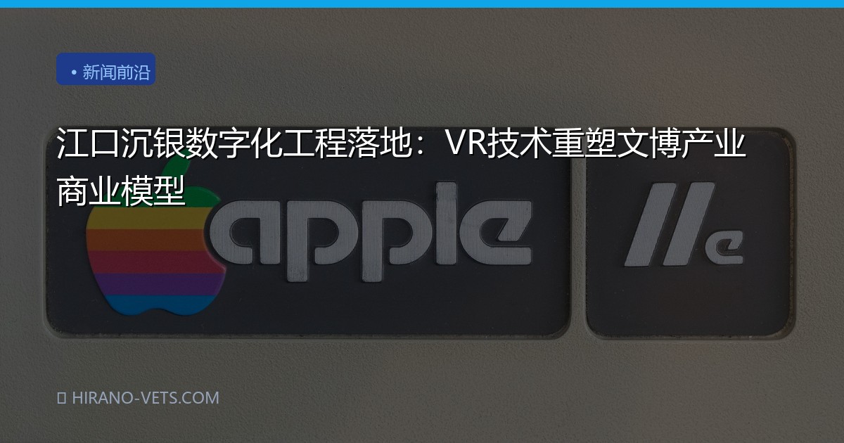 江口沉银数字化工程落地：VR技术重塑文博产业商业模型