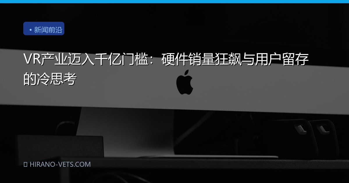 VR产业迈入千亿门槛：硬件销量狂飙与用户留存的冷思考