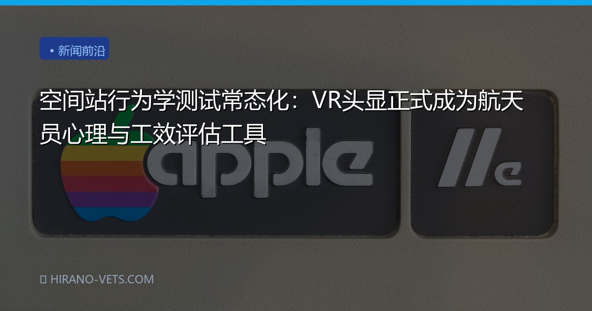 空间站行为学测试常态化：VR头显正式成为航天员心理与工效评估工具