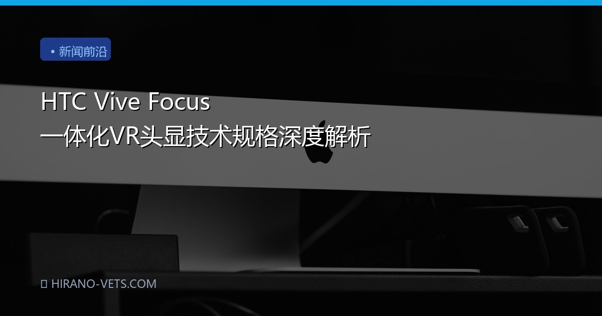HTC Vive Focus 一体化VR头显技术规格深度解析