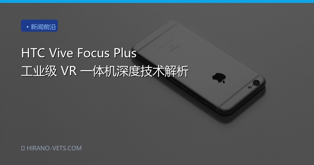 HTC Vive Focus Plus 工业级 VR 一体机深度技术解析