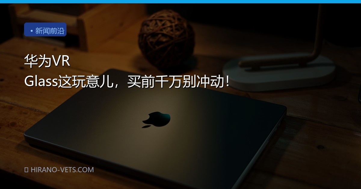 华为VR Glass这玩意儿，买前千万别冲动！