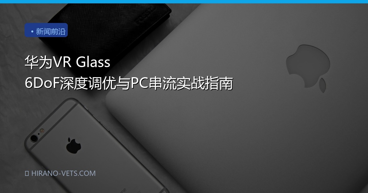华为VR Glass 6DoF深度调优与PC串流实战指南