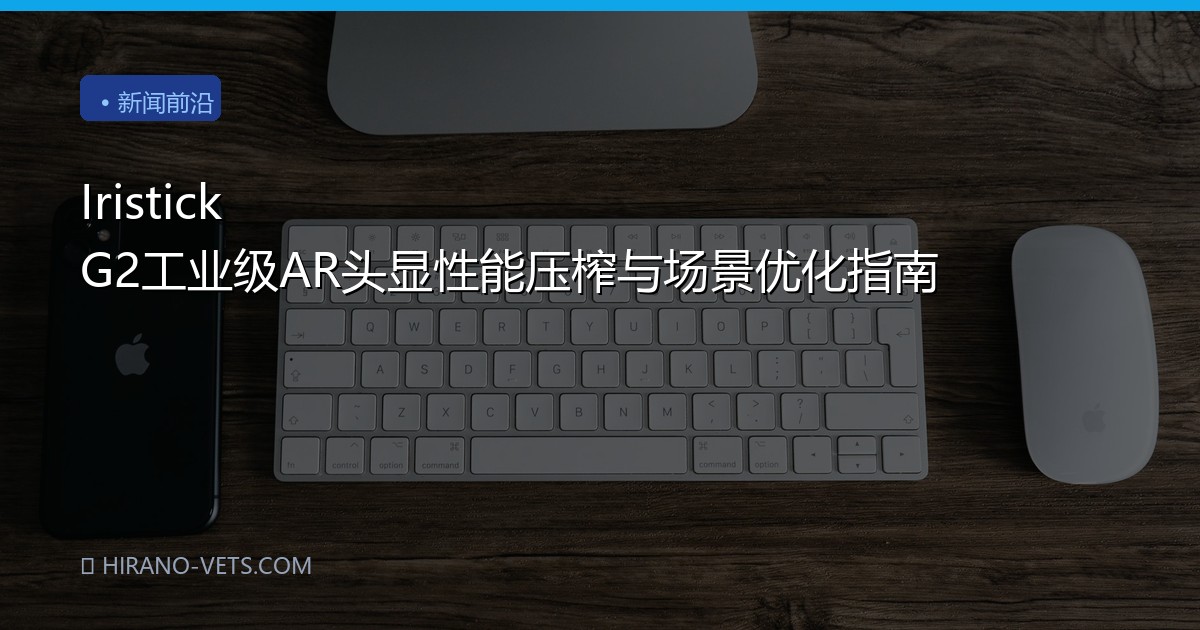 Iristick G2工业级AR头显性能压榨与场景优化指南