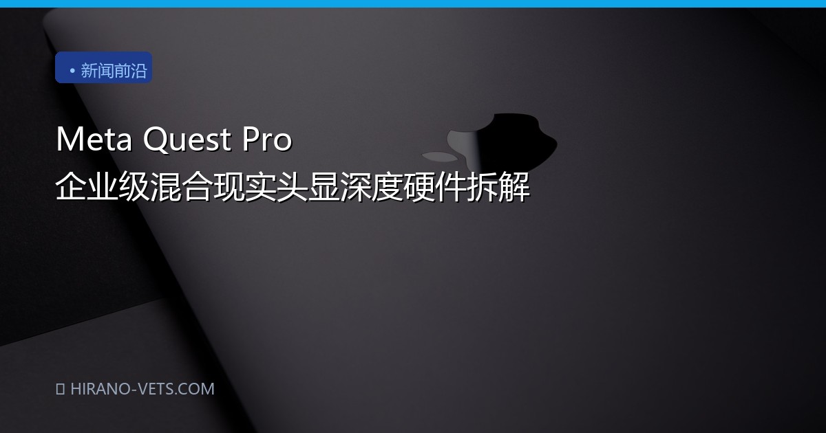 Meta Quest Pro 企业级混合现实头显深度硬件拆解